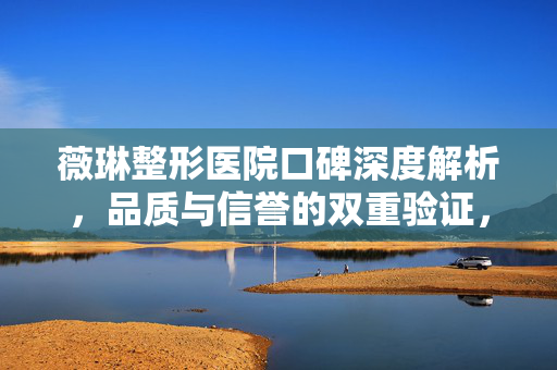 薇琳整形医院口碑深度解析，品质与信誉的双重验证，口碑评价如何？