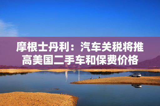 摩根士丹利：汽车关税将推高美国二手车和保费价格