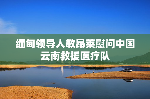 缅甸领导人敏昂莱慰问中国云南救援医疗队