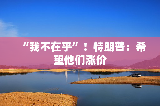 “我不在乎”！特朗普：希望他们涨价