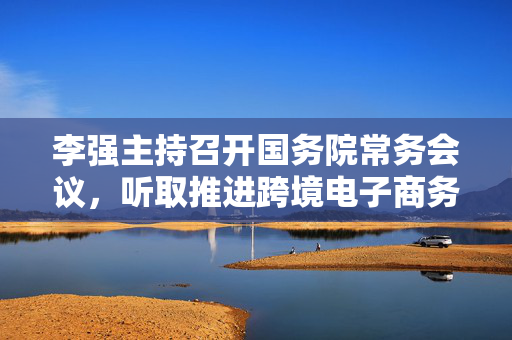 李强主持召开国务院常务会议，听取推进跨境电子商务综合试验区建设汇报