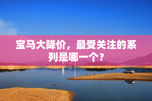 宝马大降价，最受关注的系列是哪一个？