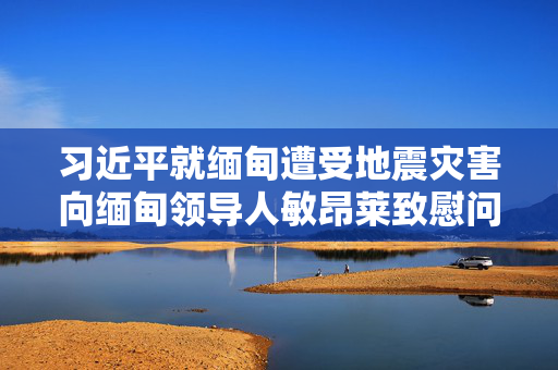 习近平就缅甸遭受地震灾害向缅甸领导人敏昂莱致慰问电