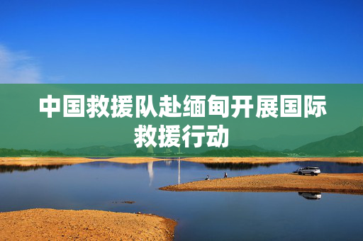 中国救援队赴缅甸开展国际救援行动