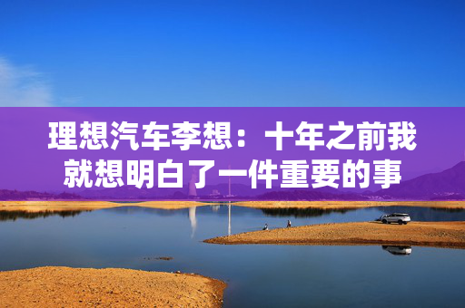 理想汽车李想：十年之前我就想明白了一件重要的事