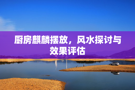 厨房麒麟摆放，风水探讨与效果评估