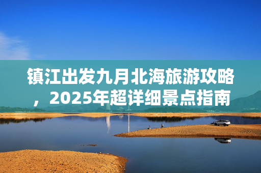 镇江出发九月北海旅游攻略，2025年超详细景点指南