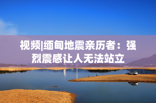 视频|缅甸地震亲历者：强烈震感让人无法站立