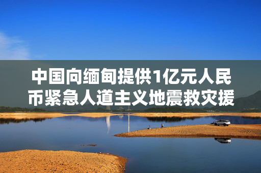 中国向缅甸提供1亿元人民币紧急人道主义地震救灾援助