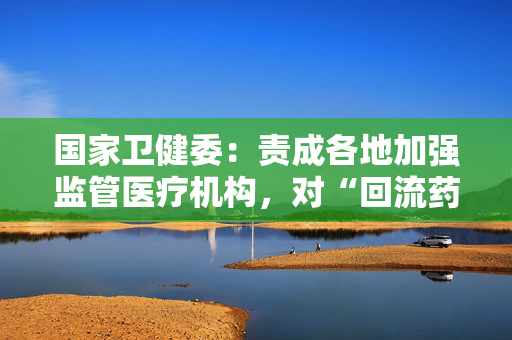 国家卫健委：责成各地加强监管医疗机构，对“回流药”零容忍