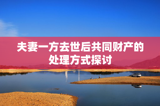 夫妻一方去世后共同财产的处理方式探讨