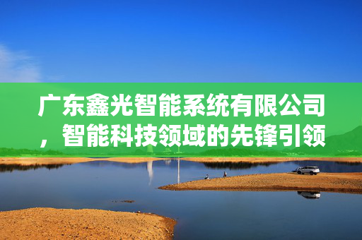 广东鑫光智能系统有限公司，智能科技领域的先锋引领者