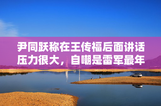 尹同跃称在王传福后面讲话压力很大，自嘲是雷军最年长粉丝