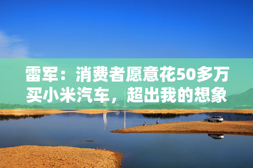 雷军：消费者愿意花50多万买小米汽车，超出我的想象