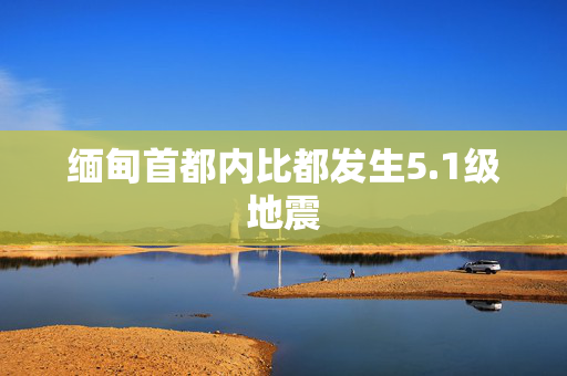 缅甸首都内比都发生5.1级地震