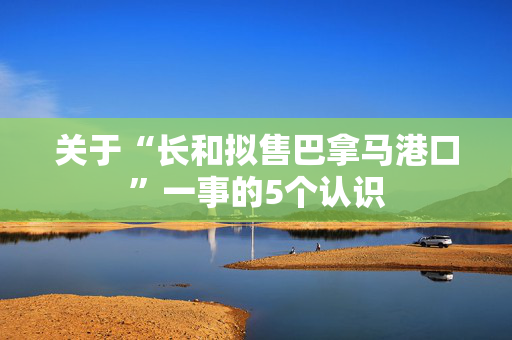 关于“长和拟售巴拿马港口”一事的5个认识