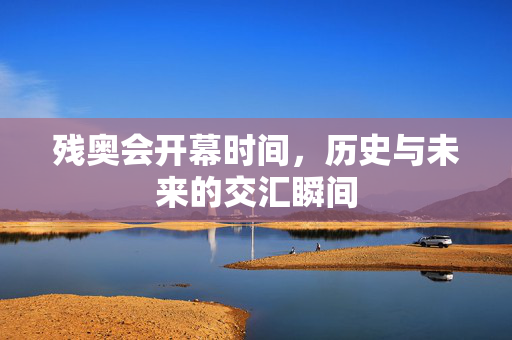 残奥会开幕时间，历史与未来的交汇瞬间