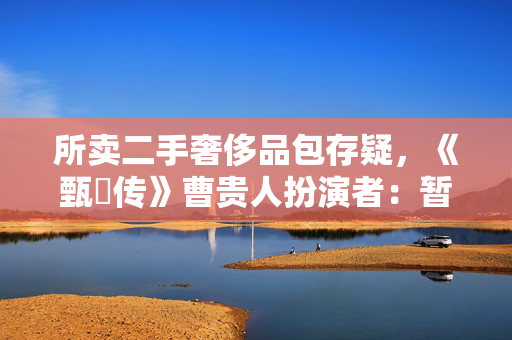 所卖二手奢侈品包存疑，《甄嬛传》曹贵人扮演者：暂无凭据