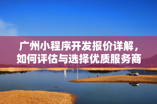 广州小程序开发报价详解，如何评估与选择优质服务商及开发报价概览
