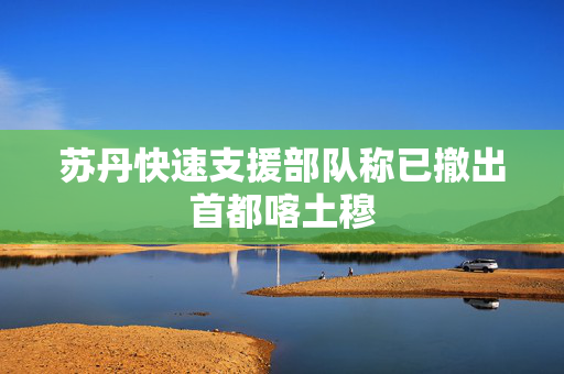 苏丹快速支援部队称已撤出首都喀土穆