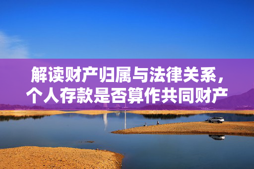解读财产归属与法律关系，个人存款是否算作共同财产？