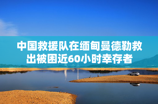 中国救援队在缅甸曼德勒救出被困近60小时幸存者