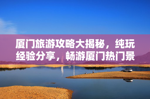 厦门旅游攻略大揭秘，纯玩经验分享，畅游厦门热门景点
