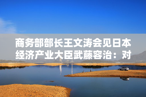 商务部部长王文涛会见日本经济产业大臣武藤容治：对日方新增列管半导体相关物项、对自中国进口石墨电极征收反倾销税表达关切