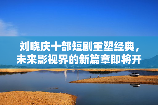 刘晓庆十部短剧重塑经典，未来影视界的新篇章即将开启！