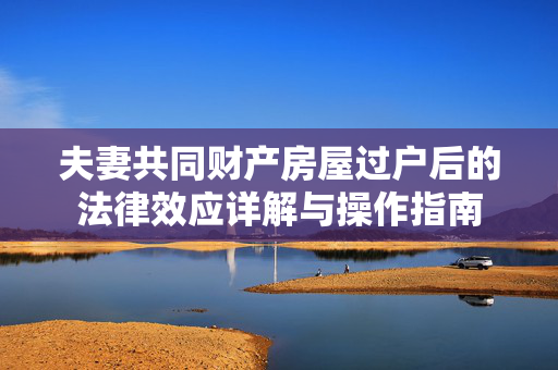 夫妻共同财产房屋过户后的法律效应详解与操作指南