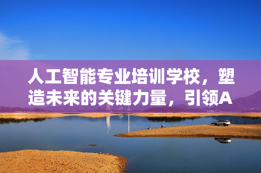 人工智能专业培训学校，塑造未来的关键力量，引领AI领域发展之路