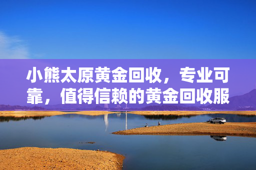 小熊太原黄金回收，专业可靠，值得信赖的黄金回收服务
