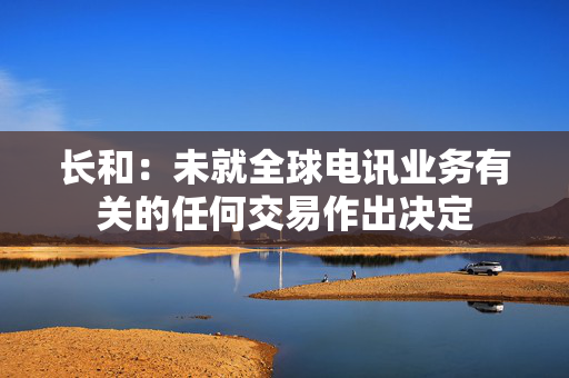 长和：未就全球电讯业务有关的任何交易作出决定