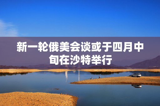 新一轮俄美会谈或于四月中旬在沙特举行