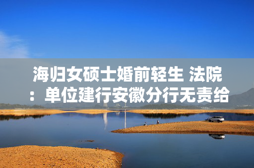 海归女硕士婚前轻生 法院：单位建行安徽分行无责给付抚慰金28万元