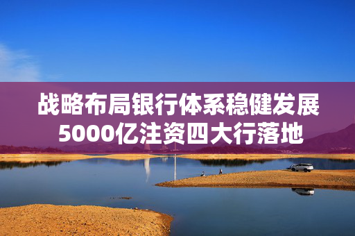 战略布局银行体系稳健发展 5000亿注资四大行落地