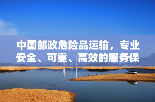 中国邮政危险品运输，专业安全、可靠、高效的服务保障