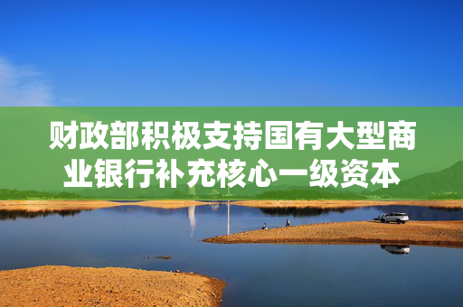 财政部积极支持国有大型商业银行补充核心一级资本