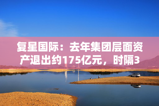 复星国际：去年集团层面资产退出约175亿元，时隔3年重返境外美元债市场