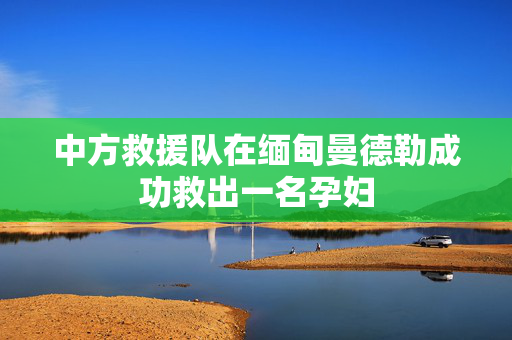 中方救援队在缅甸曼德勒成功救出一名孕妇