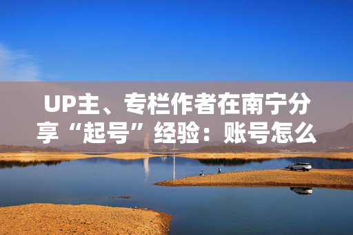 UP主、专栏作者在南宁分享“起号”经验：账号怎么才能做火？