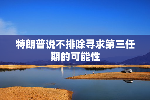 特朗普说不排除寻求第三任期的可能性