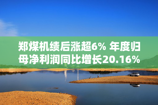 郑煤机绩后涨超6% 年度归母净利润同比增长20.16%