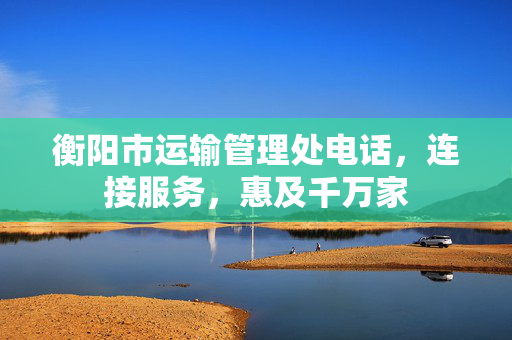 衡阳市运输管理处电话，连接服务，惠及千万家