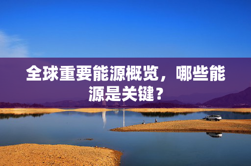 全球重要能源概览，哪些能源是关键？