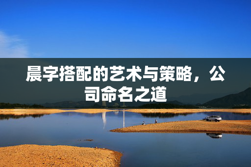 晨字搭配的艺术与策略，公司命名之道