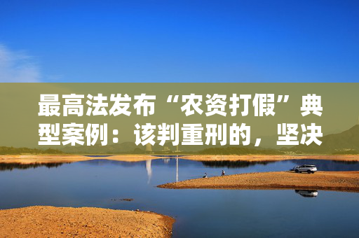 最高法发布“农资打假”典型案例：该判重刑的，坚决依法判处