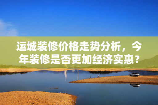 运城装修价格走势分析，今年装修是否更加经济实惠？