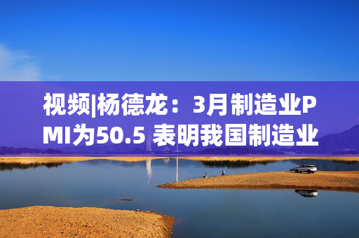视频|杨德龙：3月制造业PMI为50.5 表明我国制造业景气水平继续回升