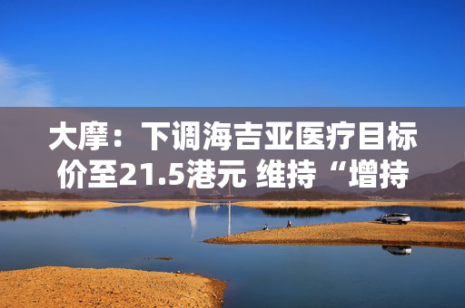 大摩：下调海吉亚医疗目标价至21.5港元 维持“增持”评级
